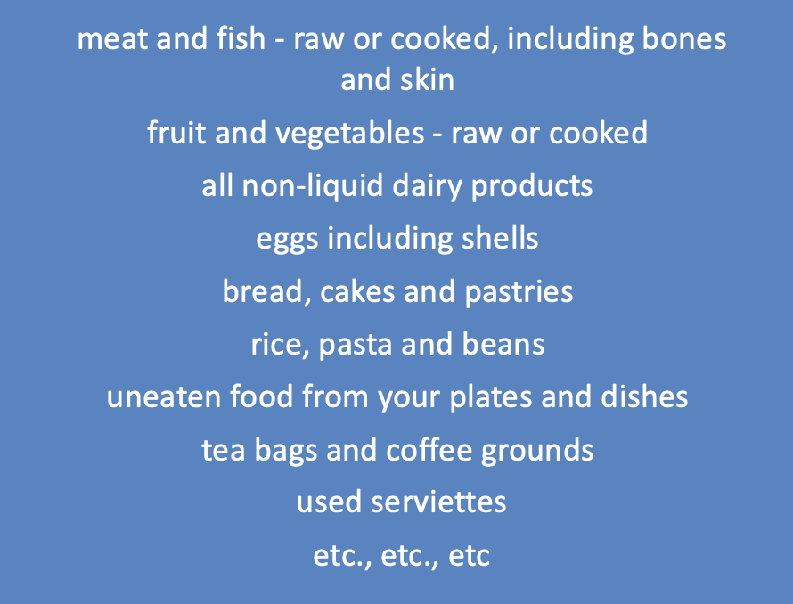 The list of foods you can put into a kitchen caddy include:- meat and fish - raw or cooked, including bones and skin 
fruit and vegetables - raw or cooked 
all non-liquid dairy products 
eggs including shells 
bread, cakes and pastries 
rice, pasta and beans 
uneaten food from your plates and dishes 
tea bags and coffee grounds 
etc., etc., etc